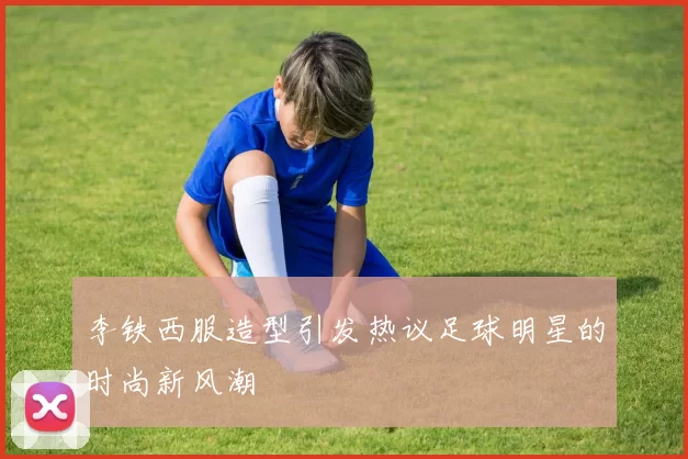 李铁西服造型引发热议足球明星的时尚新风潮