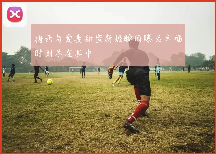 梅西与爱妻甜蜜新婚瞬间曝光幸福时刻尽在其中