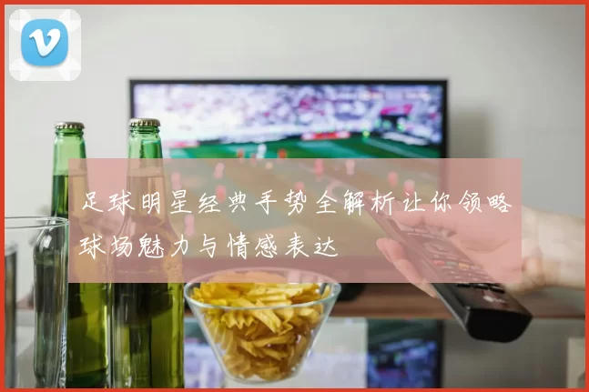 足球明星经典手势全解析让你领略球场魅力与情感表达