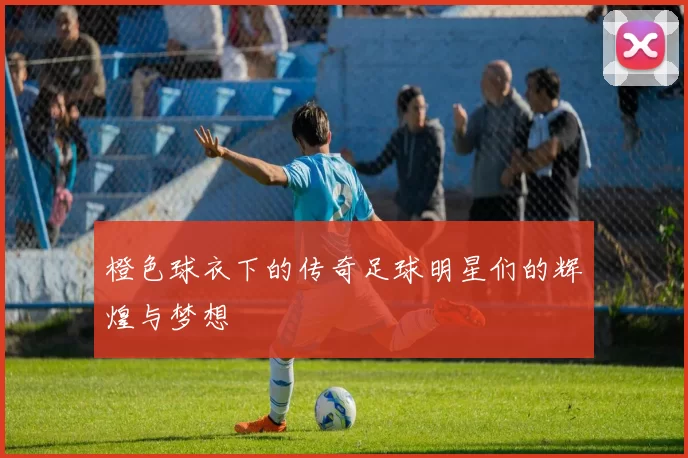 橙色球衣下的传奇足球明星们的辉煌与梦想