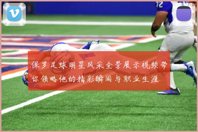 保罗足球明星风采全景展示视频带你领略他的精彩瞬间与职业生涯