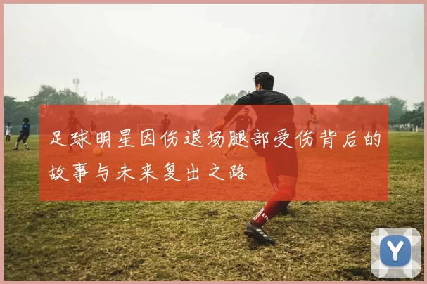 足球明星因伤退场腿部受伤背后的故事与未来复出之路