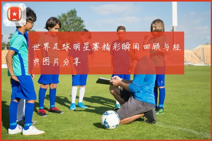 世界足球明星赛精彩瞬间回顾与经典图片分享