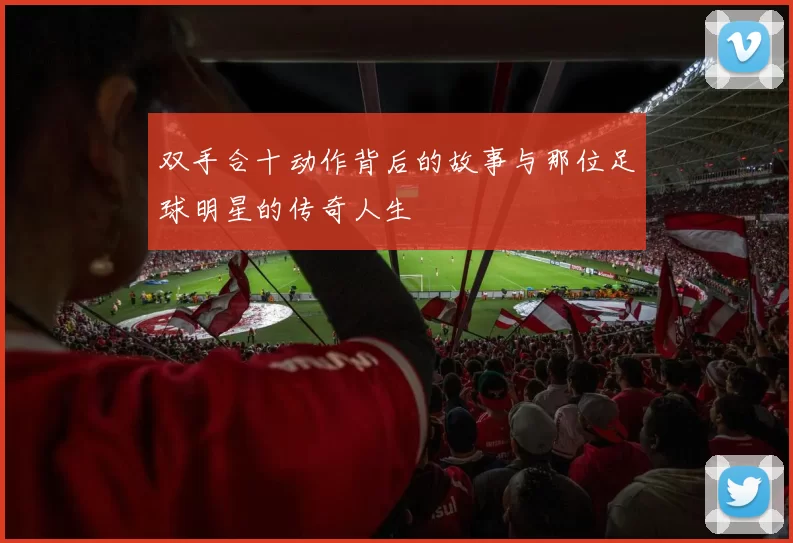 双手合十动作背后的故事与那位足球明星的传奇人生