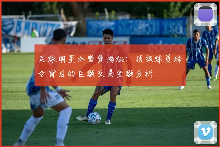 足球明星加盟费揭秘：顶级球员转会背后的巨额交易金额分析