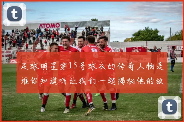 足球明星穿15号球衣的传奇人物是谁你知道吗让我们一起揭秘他的故事