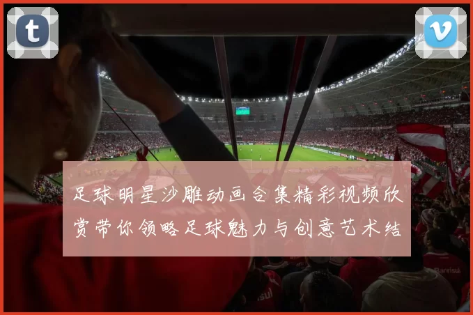 足球明星沙雕动画合集精彩视频欣赏带你领略足球魅力与创意艺术结合