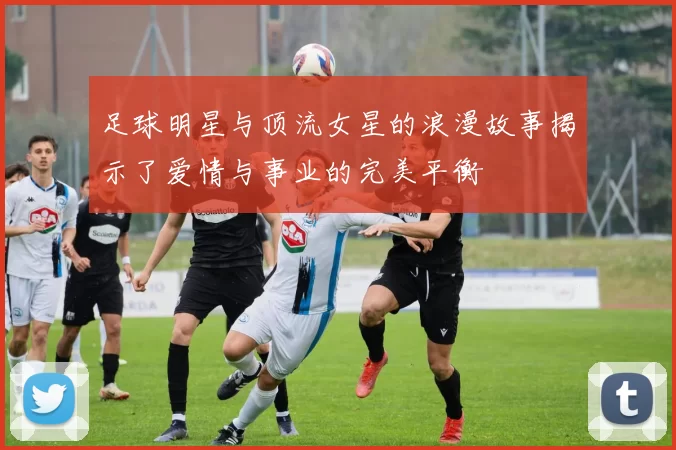 足球明星与顶流女星的浪漫故事揭示了爱情与事业的完美平衡