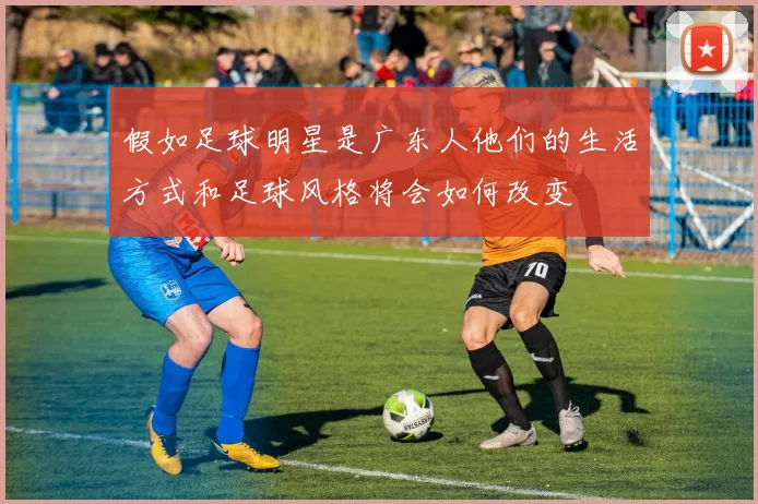 假如足球明星是广东人他们的生活方式和足球风格将会如何改变