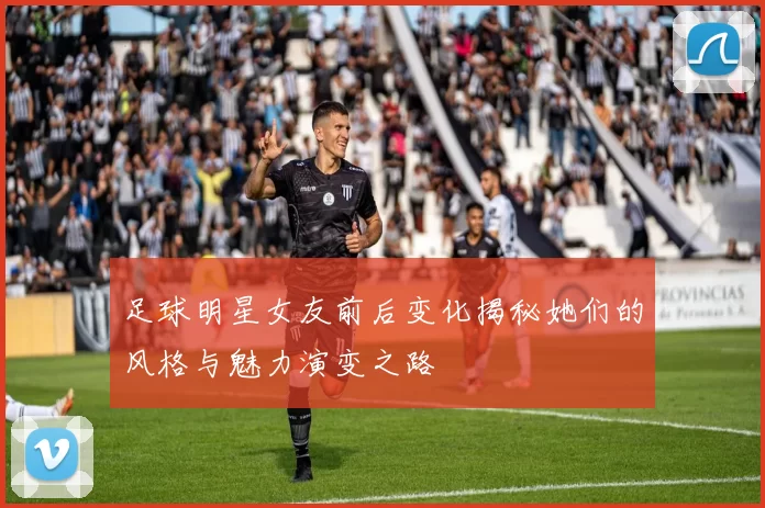 足球明星女友前后变化揭秘她们的风格与魅力演变之路