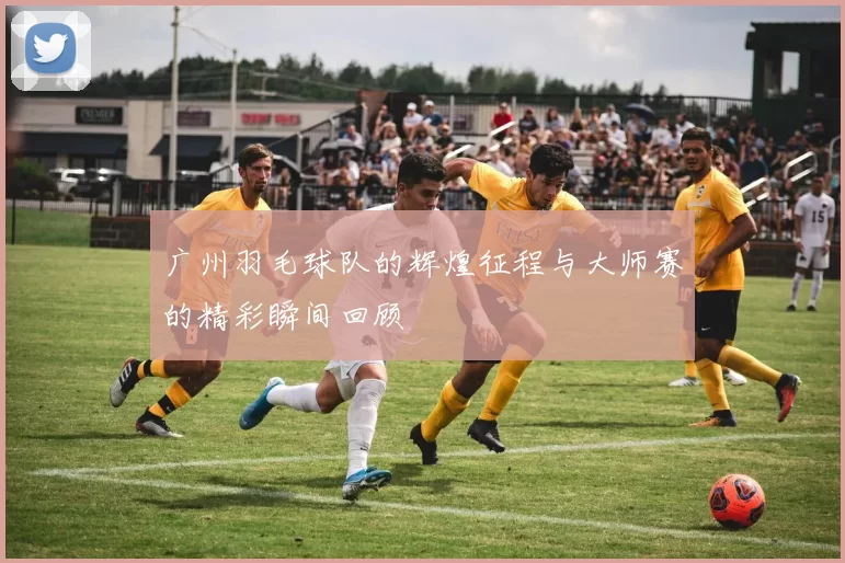 广州羽毛球队的辉煌征程与大师赛的精彩瞬间回顾
