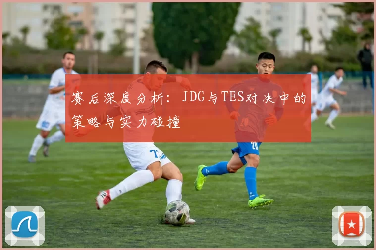 赛后深度分析：JDG与TES对决中的策略与实力碰撞