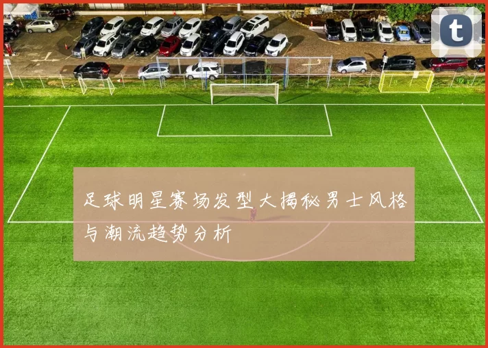 足球明星赛场发型大揭秘男士风格与潮流趋势分析