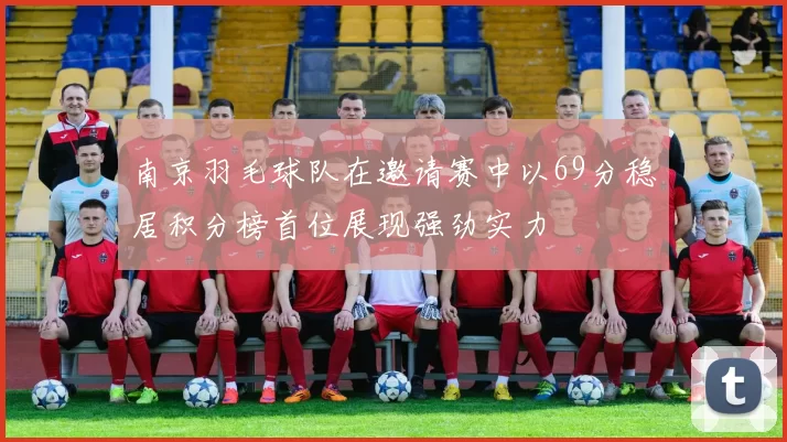 南京羽毛球队在邀请赛中以69分稳居积分榜首位展现强劲实力
