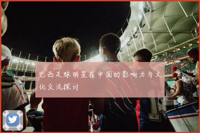 巴西足球明星在中国的影响力与文化交流探讨