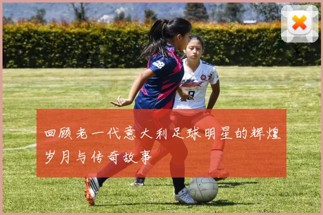 回顾老一代意大利足球明星的辉煌岁月与传奇故事