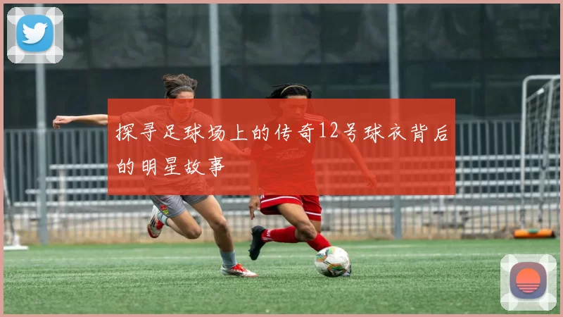 探寻足球场上的传奇12号球衣背后的明星故事