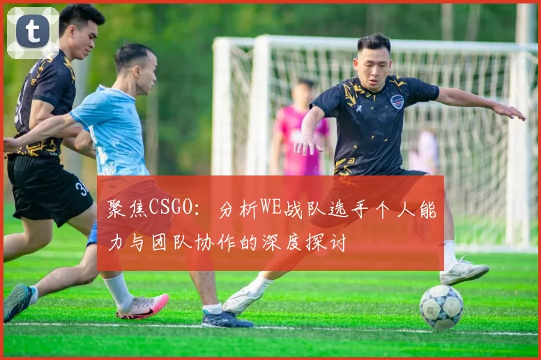 聚焦CSGO：分析WE战队选手个人能力与团队协作的深度探讨