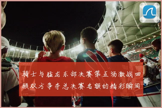 骑士与猛龙东部决赛第五场激战回顾双方争夺总决赛名额的精彩瞬间