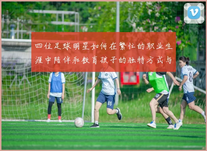 四位足球明星如何在繁忙的职业生涯中陪伴和教育孩子的独特方式与经验分享