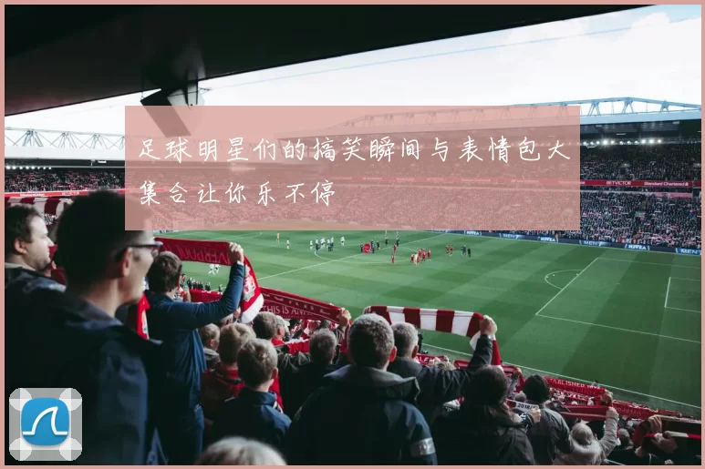足球明星们的搞笑瞬间与表情包大集合让你乐不停