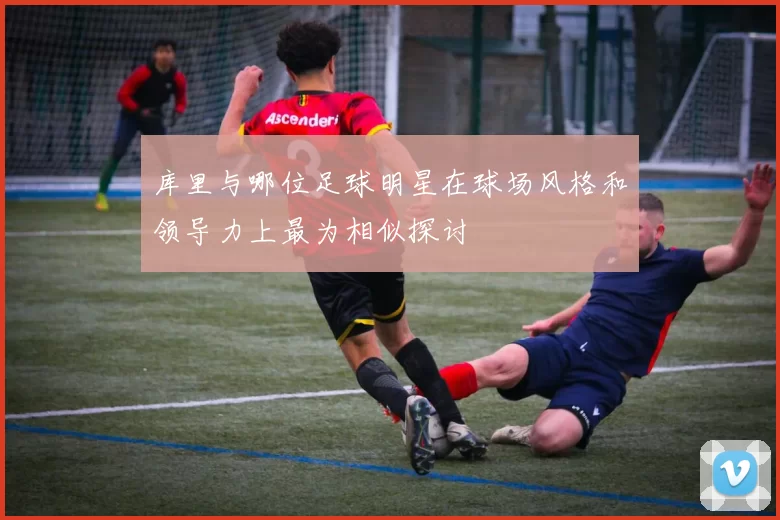 库里与哪位足球明星在球场风格和领导力上最为相似探讨