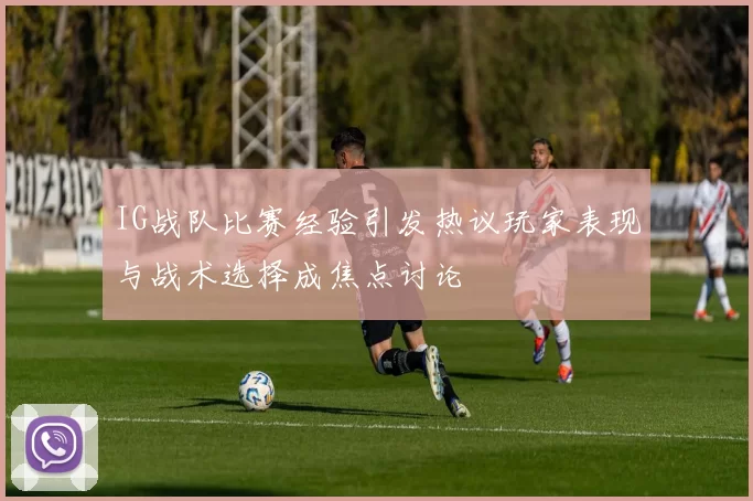 IG战队比赛经验引发热议玩家表现与战术选择成焦点讨论