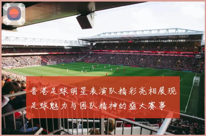 香港足球明星表演队精彩亮相展现足球魅力与团队精神的盛大赛事