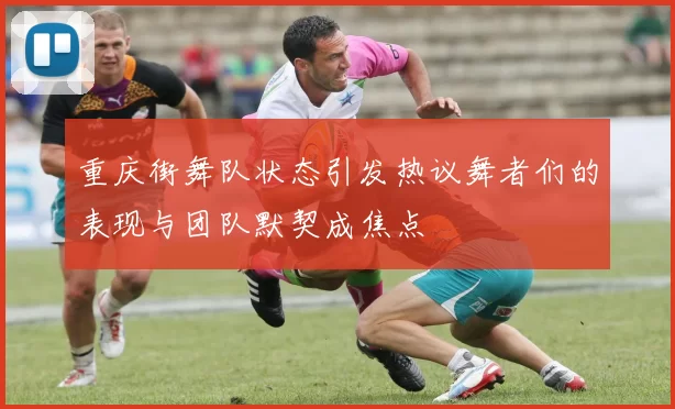 重庆街舞队状态引发热议舞者们的表现与团队默契成焦点