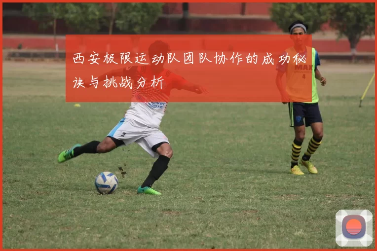 西安极限运动队团队协作的成功秘诀与挑战分析