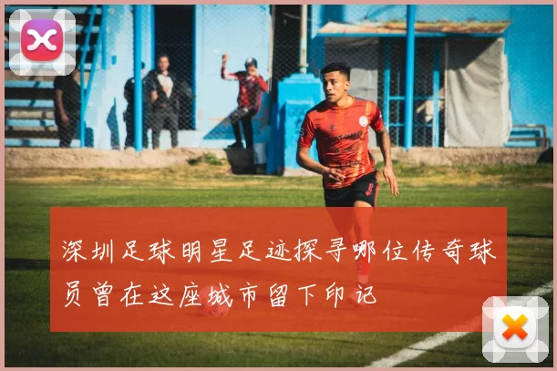 深圳足球明星足迹探寻哪位传奇球员曾在这座城市留下印记