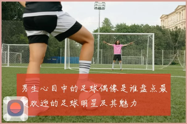 男生心目中的足球偶像是谁盘点最受欢迎的足球明星及其魅力