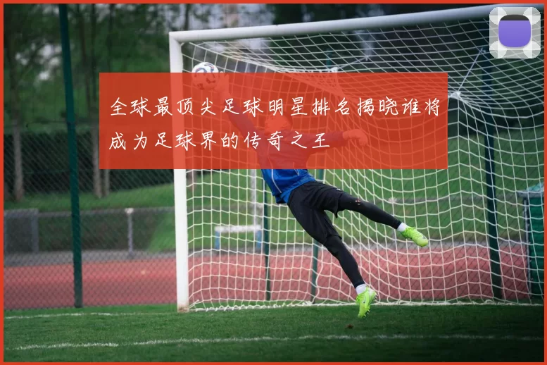 全球最顶尖足球明星排名揭晓谁将成为足球界的传奇之王