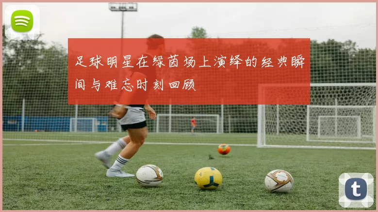 足球明星在绿茵场上演绎的经典瞬间与难忘时刻回顾