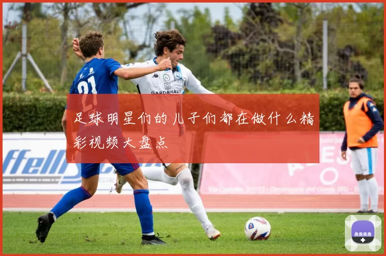 足球明星们的儿子们都在做什么精彩视频大盘点