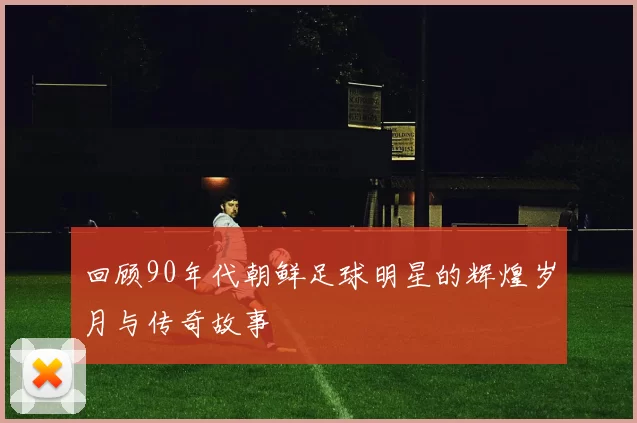 回顾90年代朝鲜足球明星的辉煌岁月与传奇故事