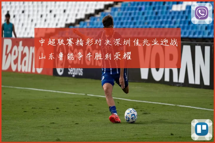 中超联赛精彩对决深圳佳兆业迎战山东鲁能争夺胜利荣耀