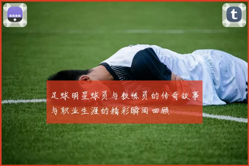 足球明星球员与教练员的传奇故事与职业生涯的精彩瞬间回顾