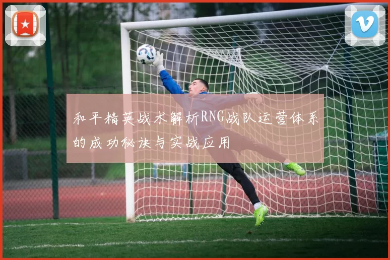 和平精英战术解析RNG战队运营体系的成功秘诀与实战应用