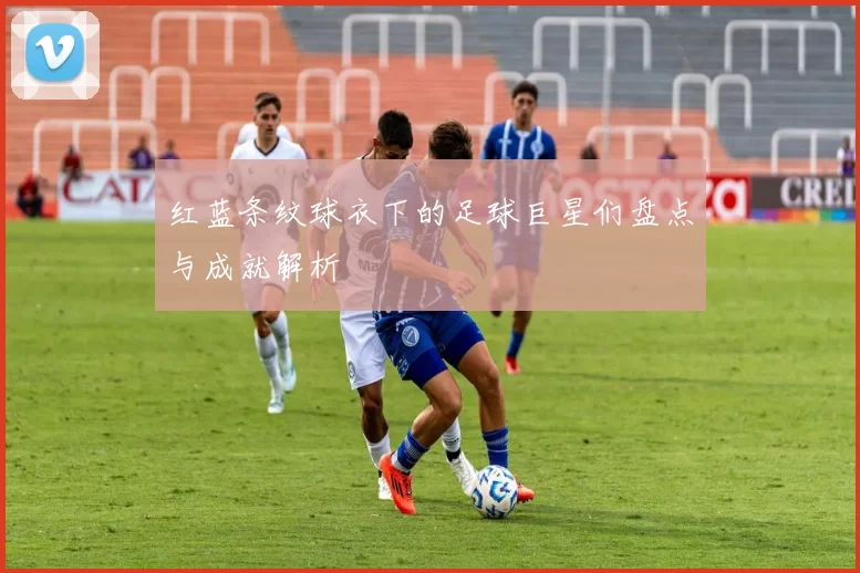 红蓝条纹球衣下的足球巨星们盘点与成就解析