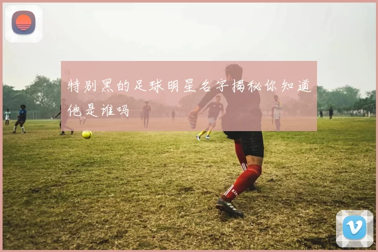 特别黑的足球明星名字揭秘你知道他是谁吗