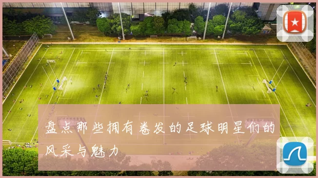 盘点那些拥有卷发的足球明星们的风采与魅力