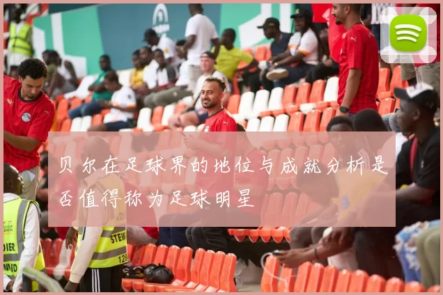 贝尔在足球界的地位与成就分析是否值得称为足球明星