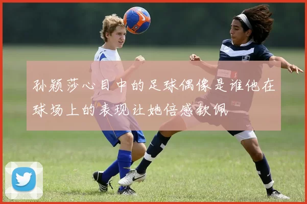 孙颖莎心目中的足球偶像是谁他在球场上的表现让她倍感钦佩