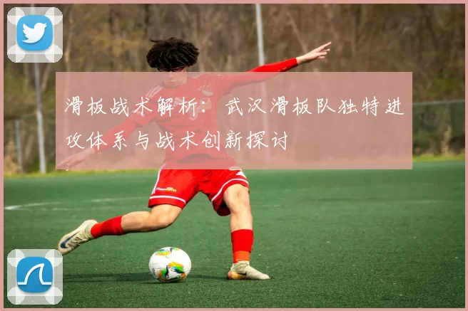 滑板战术解析：武汉滑板队独特进攻体系与战术创新探讨