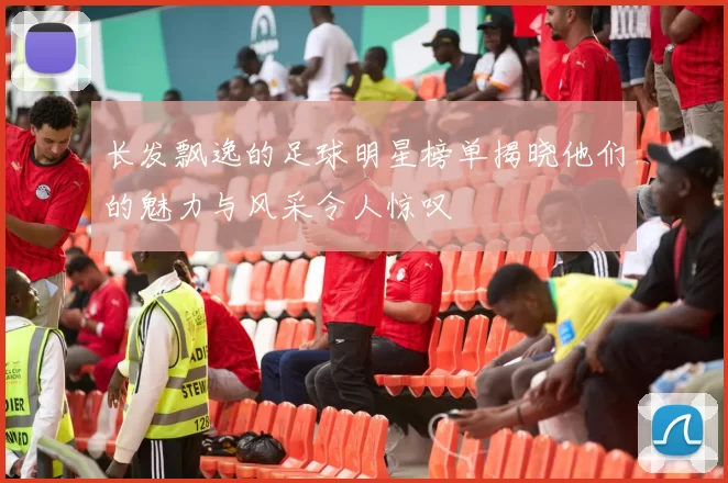 长发飘逸的足球明星榜单揭晓他们的魅力与风采令人惊叹