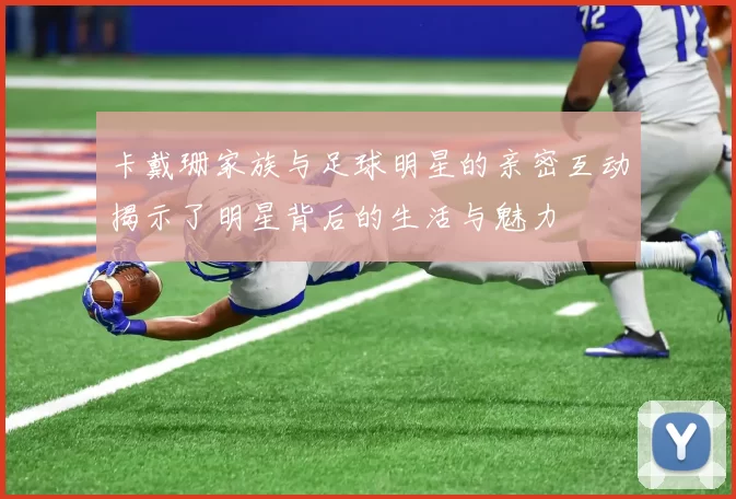 卡戴珊家族与足球明星的亲密互动揭示了明星背后的生活与魅力