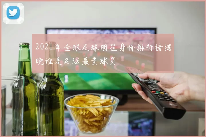 2021年全球足球明星身价排行榜揭晓谁是足坛最贵球员