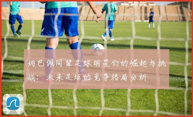 姆巴佩同辈足球明星们的崛起与挑战：未来足坛的竞争格局分析
