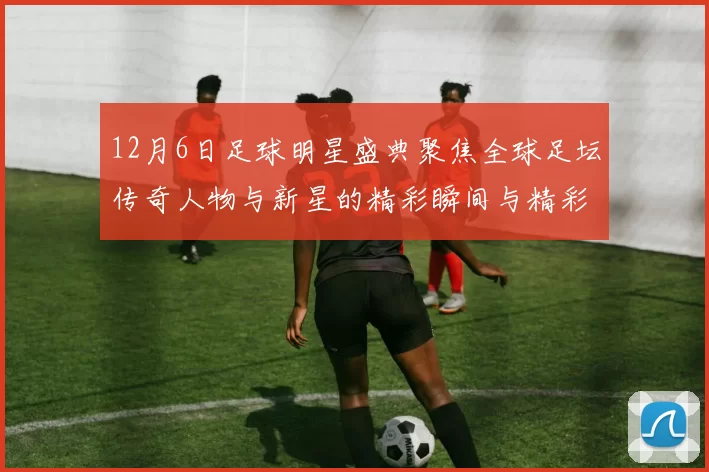 12月6日足球明星盛典聚焦全球足坛传奇人物与新星的精彩瞬间与精彩对决